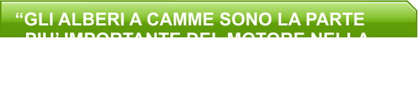 “GLI ALBERI A CAMME SONO LA PARTE   PIU’ IMPORTANTE DEL MOTORE NELLA   RICERCA DI MAGGIORI PRESTAZIONI.   SEGUE IL PACCHETTO DISTRIBUZIONE”